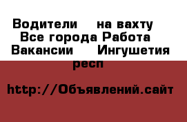 Водители BC на вахту. - Все города Работа » Вакансии   . Ингушетия респ.